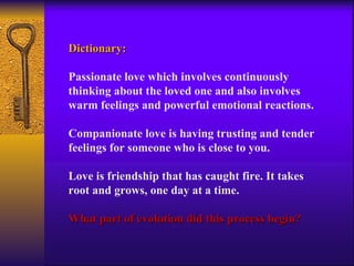 Dictionary: Passionate love which involves continuously thinking about the loved one and also involves warm feelings and powerful emotional reactions. Companionate love is having trusting and tender feelings for someone who is close to you.  Love is friendship that has caught fire. It takes root and grows, one day at a time. What part of evolution did this process begin? 