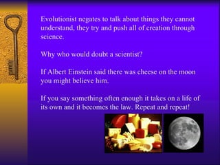 Evolutionist negates to talk about things they cannot understand, they try and push all of creation through science. Why who would doubt a scientist?  If Albert Einstein said there was cheese on the moon you might believe him. If you say something often enough it takes on a life of its own and it becomes the law. Repeat and repeat! 