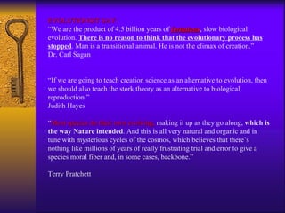 EVOLUTIONSIT SAY: “We are the product of 4.5 billion years of  fortuitous , slow biological evolution.  There is no reason to think that the evolutionary process has stopped . Man is a transitional animal. He is not the climax of creation.” Dr. Carl Sagan “ If we are going to teach creation science as an alternative to evolution, then we should also teach the stork theory as an alternative to biological reproduction.” Judith Hayes “ Most species do their own evolving,  making it up as they go along,  which is the way Nature intended . And this is all very natural and organic and in tune with mysterious cycles of the cosmos, which believes that there’s nothing like millions of years of really frustrating trial and error to give a species moral fiber and, in some cases, backbone.” Terry Pratchett 