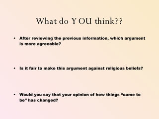 What do YOU think?? After reviewing the previous information, which argument is more agreeable? Is it fair to make this argument against religious beliefs? Would you say that your opinion of how things “came to be” has changed? 