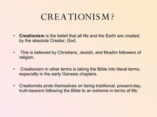 CREATIONISM? Creationism  is the belief that all life and the Earth are created by the absolute Creator, God.  This is believed by Christians, Jewish, and Muslim followers of religion.  Creationism in other terms is taking the Bible into literal terms, especially in the early Genesis chapters.  Creationists pride themselves on being traditional, present-day, truth-bearers following the Bible to an extreme in terms of life.  