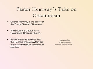 Pastor Hemway’s Take on Creationism George Hemway is the pastor of the Trinity Church of Nazarene. The Nazarene Church is an Evangelical Holiness Church.  Pastor Hemway believes that the Genesis chapters within the Bible are the factual accounts of creation.  
