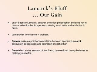 Lamarck’s Bluff … Our Gain Jean-Baptiste Lamarck, another evolution philosopher, believed not in natural selection but in species choosing what traits and attributes to have. Lamarckian inheritance = problem. Darwin  makes a point of competition between species;  Lamarck  believes in cooperation and toleration of each other. Darwinism  states  survival of the fittest ;  Lamarckian  theory believes in making yourself fit.  