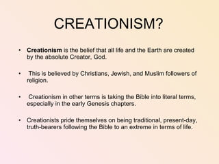 CREATIONISM? Creationism  is the belief that all life and the Earth are created by the absolute Creator, God.  This is believed by Christians, Jewish, and Muslim followers of religion.  Creationism in other terms is taking the Bible into literal terms, especially in the early Genesis chapters.  Creationists pride themselves on being traditional, present-day, truth-bearers following the Bible to an extreme in terms of life.  