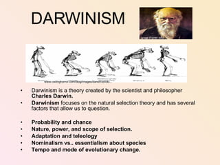 DARWINISM Darwinism is a theory created by the scientist and philosopher  Charles Darwin. Darwinism  focuses on the natural selection theory and has several factors that allow us to question.  Probability and chance Nature, power, and scope of selection. Adaptation and teleology Nominalism vs.. essentialism about species Tempo and mode of evolutionary change.   www.codinghorror.com/blog/images/darwin-evolu... www.shimer.edu 