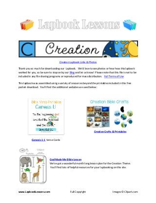 www.LapbookLessons.com Full Copyright Images © Clipart.com
Creation Lapbook Links & Photos
Thank you so much for downloading our Lapbook. We’d love to see photos or hear how this lapbook
worked for you, so be sure to stop on by our Blog and let us know! Please note that this file is not to be
included in any file sharing programs or reproduced for mass distribution. Full Terms of Use
This lapbook was assembled using a variety of resources beyond the printables included in this free
packet download. You’ll find the additional websites we used below:
Genesis 1:1 Verse Cards
Creation Crafts & Printables
God Made Me Bible Lesson
We've got a wonderful month long lesson plan for the Creation Theme.
You'll find lots of helpful resources for your lapbooking on this site.
 