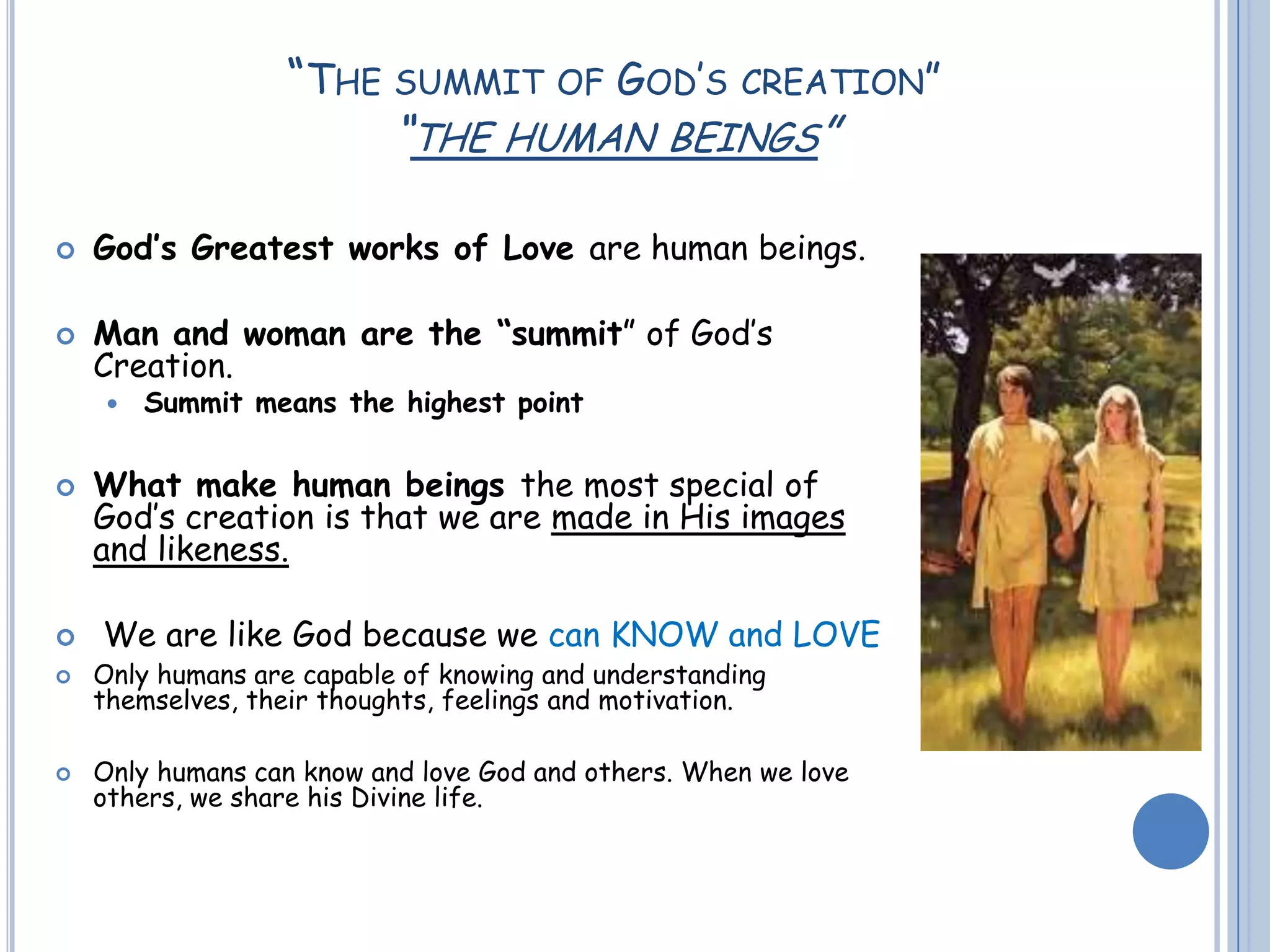 “THE SUMMIT OF GOD’S CREATION”
“THE HUMAN BEINGS”
 God’s Greatest works of Love are human beings.
 Man and woman are the “summit” of God’s
Creation.
 Summit means the highest point
 What make human beings the most special of
God’s creation is that we are made in His images
and likeness.
 We are like God because we can KNOW and LOVE
 Only humans are capable of knowing and understanding
themselves, their thoughts, feelings and motivation.
 Only humans can know and love God and others. When we love
others, we share his Divine life.
 