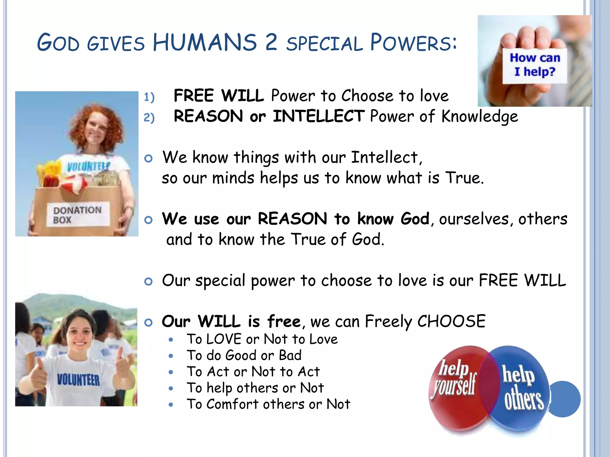 GOD GIVES HUMANS 2 SPECIAL POWERS:
1) FREE WILL Power to Choose to love
2) REASON or INTELLECT Power of Knowledge
 We know things with our Intellect,
so our minds helps us to know what is True.
 We use our REASON to know God, ourselves, others
and to know the True of God.
 Our special power to choose to love is our FREE WILL
 Our WILL is free, we can Freely CHOOSE
 To LOVE or Not to Love
 To do Good or Bad
 To Act or Not to Act
 To help others or Not
 To Comfort others or Not
 