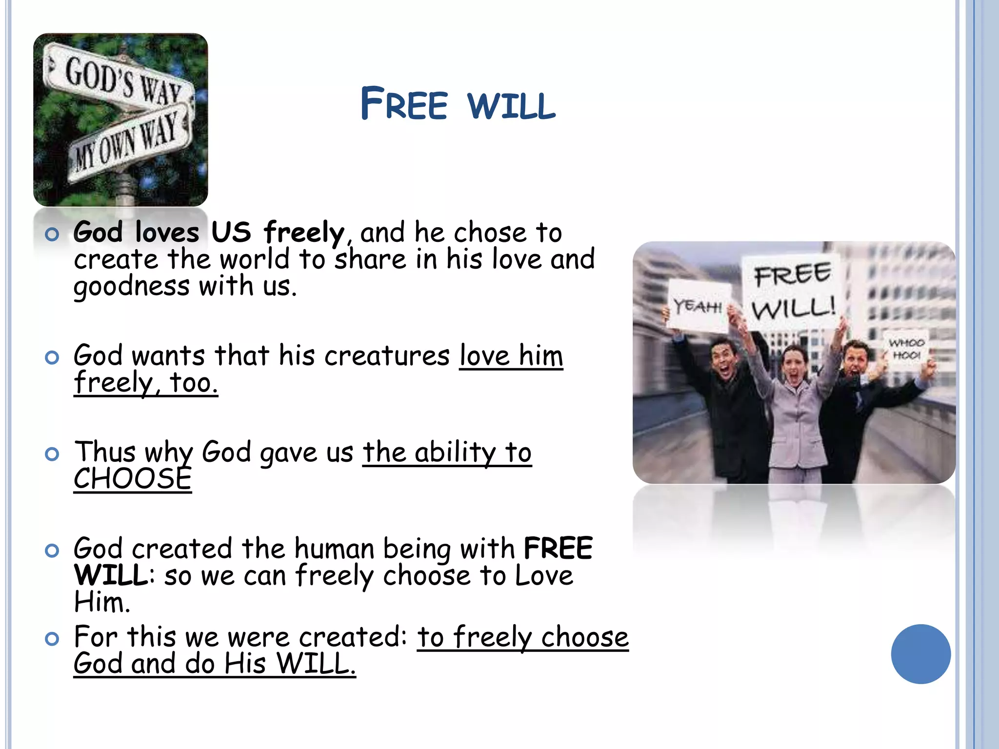 FREE WILL
 God loves US freely, and he chose to
create the world to share in his love and
goodness with us.
 God wants that his creatures love him
freely, too.
 Thus why God gave us the ability to
CHOOSE
 God created the human being with FREE
WILL: so we can freely choose to Love
Him.
 For this we were created: to freely choose
God and do His WILL.
 
