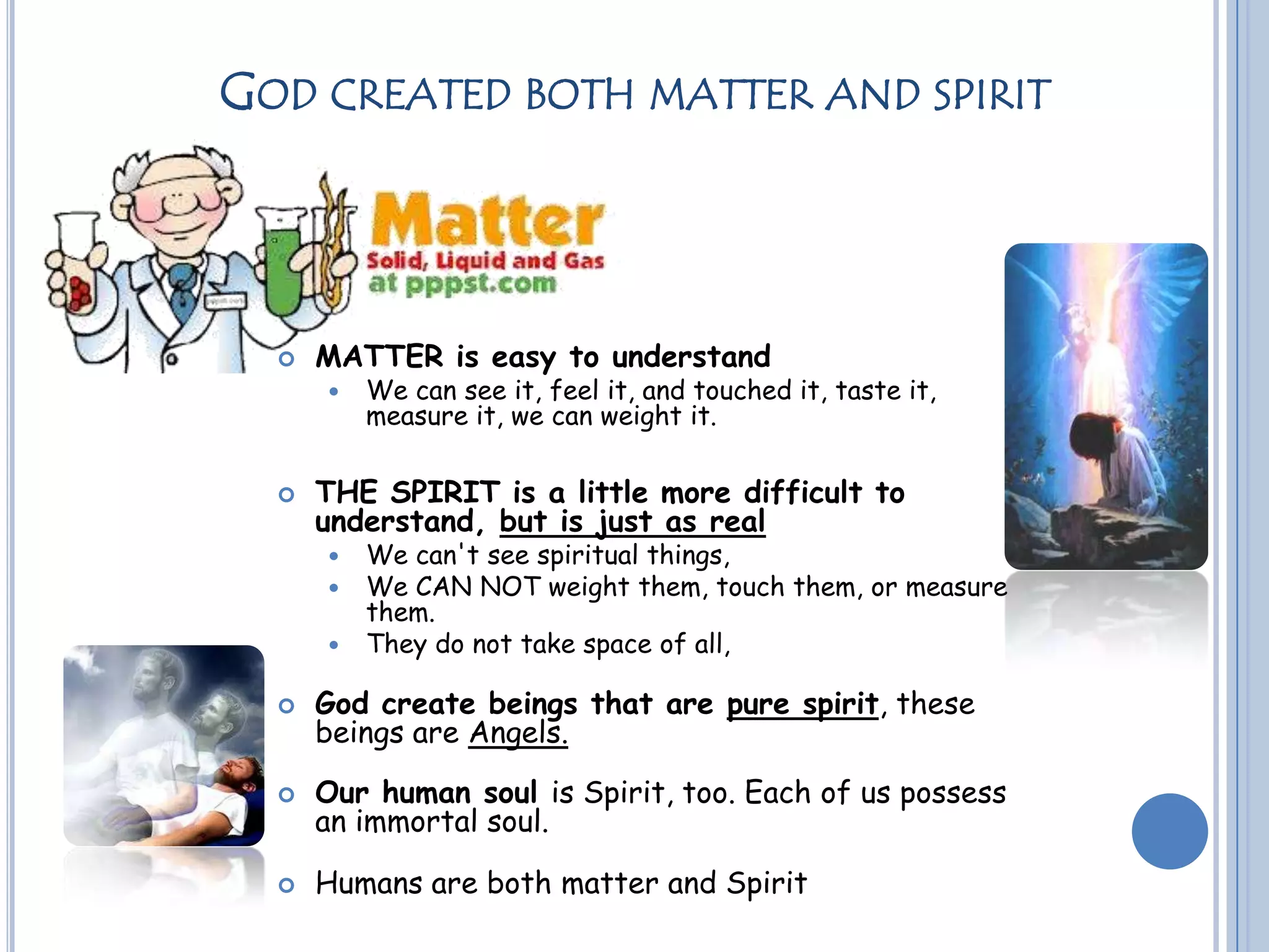 GOD CREATED BOTH MATTER AND SPIRIT
 MATTER is easy to understand
 We can see it, feel it, and touched it, taste it,
measure it, we can weight it.
 THE SPIRIT is a little more difficult to
understand, but is just as real
 We can't see spiritual things,
 We CAN NOT weight them, touch them, or measure
them.
 They do not take space of all,
 God create beings that are pure spirit, these
beings are Angels.
 Our human soul is Spirit, too. Each of us possess
an immortal soul.
 Humans are both matter and Spirit
 