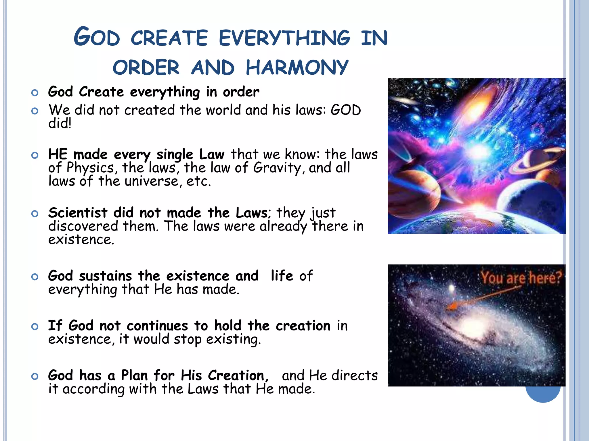 GOD CREATE EVERYTHING IN
ORDER AND HARMONY
 God Create everything in order
 We did not created the world and his laws: GOD
did!
 HE made every single Law that we know: the laws
of Physics, the laws, the law of Gravity, and all
laws of the universe, etc.
 Scientist did not made the Laws; they just
discovered them. The laws were already there in
existence.
 God sustains the existence and life of
everything that He has made.
 If God not continues to hold the creation in
existence, it would stop existing.
 God has a Plan for His Creation, and He directs
it according with the Laws that He made.
 