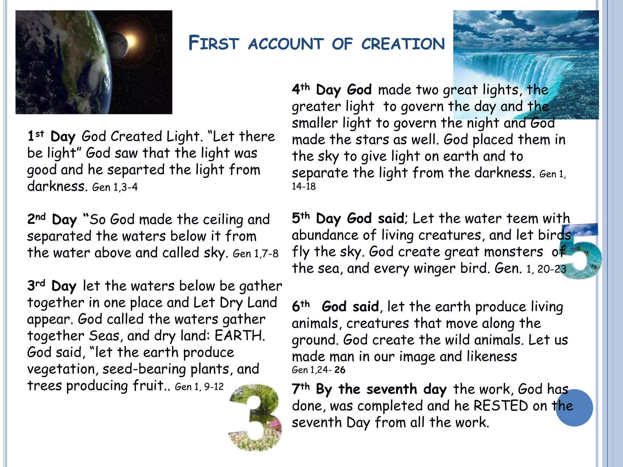 FIRST ACCOUNT OF CREATION
1st Day God Created Light. “Let there
be light” God saw that the light was
good and he separted the light from
darkness. Gen 1,3-4
2nd Day “So God made the ceiling and
separated the waters below it from
the water above and called sky. Gen 1,7-8
3rd Day let the waters below be gather
together in one place and Let Dry Land
appear. God called the waters gather
together Seas, and dry land: EARTH.
God said, “let the earth produce
vegetation, seed-bearing plants, and
trees producing fruit.. Gen 1, 9-12
4th Day God made two great lights, the
greater light to govern the day and the
smaller light to govern the night and God
made the stars as well. God placed them in
the sky to give light on earth and to
separate the light from the darkness. Gen 1,
14-18
5th Day God said; Let the water teem with
abundance of living creatures, and let birds
fly the sky. God create great monsters of
the sea, and every winger bird. Gen. 1, 20-23
6th God said, let the earth produce living
animals, creatures that move along the
ground. God create the wild animals. Let us
made man in our image and likeness
Gen 1,24- 26
7th By the seventh day the work, God has
done, was completed and he RESTED on the
seventh Day from all the work.
 