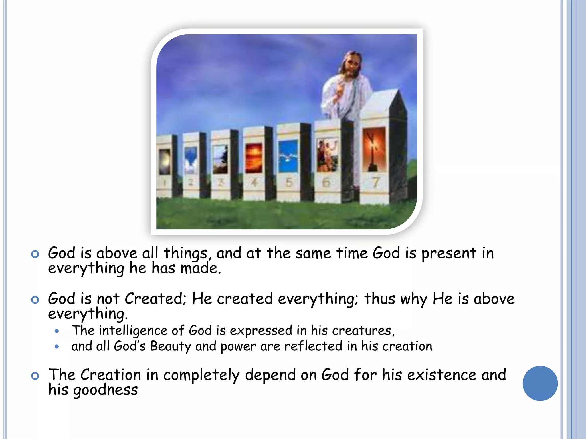  God is above all things, and at the same time God is present in
everything he has made.
 God is not Created; He created everything; thus why He is above
everything.
 The intelligence of God is expressed in his creatures,
 and all God’s Beauty and power are reflected in his creation
 The Creation in completely depend on God for his existence and
his goodness
 