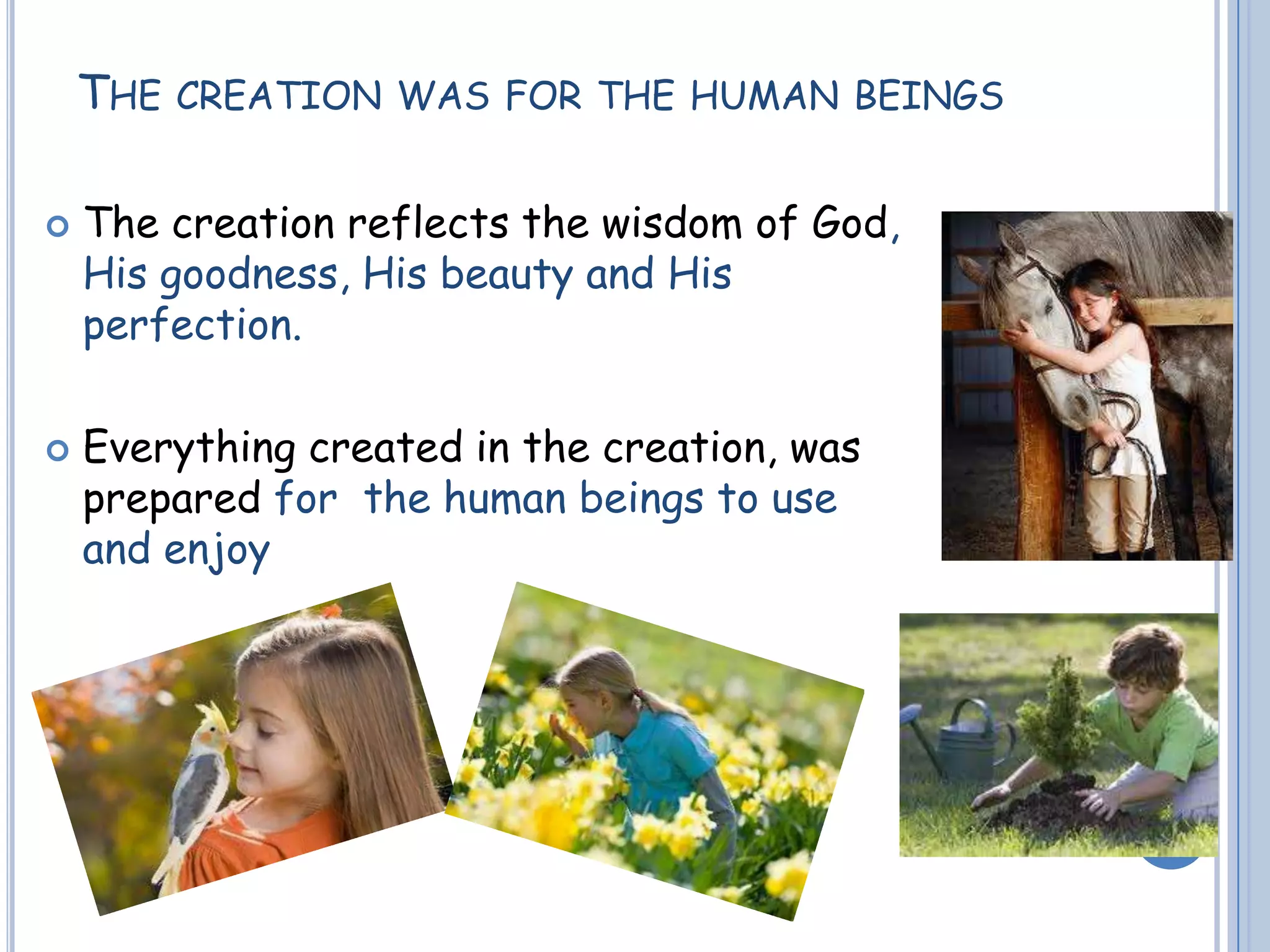 THE CREATION WAS FOR THE HUMAN BEINGS
 The creation reflects the wisdom of God,
His goodness, His beauty and His
perfection.
 Everything created in the creation, was
prepared for the human beings to use
and enjoy
 