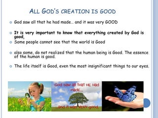 ALL GOD’S CREATION IS GOOD
 God saw all that he had made… and it was very GOOD
 It is very important to know that everything created by God is
good.
 Some people cannot see that the world is Good
 also some, do not realized that the human being is Good. The essence
of the human is good.
 The life itself is Good, even the most insignificant things to our eyes.
 