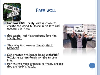 FREE WILL
 God loves US freely, and he chose to
create the world to share in his love and
goodness with us.
 God wants that his creatures love him
freely, too.
 Thus why God gave us the ability to
CHOOSE
 God created the human being with FREE
WILL: so we can freely choose to Love
Him.
 For this we were created: to freely choose
God and do His WILL.
 