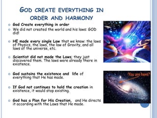 GOD CREATE EVERYTHING IN
ORDER AND HARMONY
 God Create everything in order
 We did not created the world and his laws: GOD
did!
 HE made every single Law that we know: the laws
of Physics, the laws, the law of Gravity, and all
laws of the universe, etc.
 Scientist did not made the Laws; they just
discovered them. The laws were already there in
existence.
 God sustains the existence and life of
everything that He has made.
 If God not continues to hold the creation in
existence, it would stop existing.
 God has a Plan for His Creation, and He directs
it according with the Laws that He made.
 