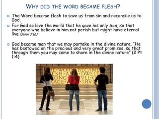 WHY DID THE WORD BECAME FLESH?
 The Word became flesh to save us from sin and reconcile us to
God.
 For God so love the world that he gave his only Son, so that
everyone who believe in him not perish but might have eternal
live (John 3:16)
 God became man that we may partake in the divine nature. “He
has bestowed on the precious and very great promises, so that
through them you may come to share in the divine nature” (2 Pt
1:4)
 