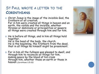 ST PAUL WROTE A LETTER TO THE
CORINTHIANS
 Christ Jesus is the image of the invisible God, the
firstborn of all creation.
For in him were created all things in heaven and on
earth, the visible and the invisible, whether
thrones or dominions or principalities or powers;
all things were created through him and for him.
 He is before all things, and in him all things hold
together.
He is the head of the body, the church.
He is the beginning, the firstborn from the dead,
that in all things he himself might be preeminent.
 For in him all the fullness was pleased to dwell, and
through him to reconcile all things for him,
making peace by the blood of his cross
through him, whether those on earth or those in
heaven (Corinthians 1:15-20)
.
 