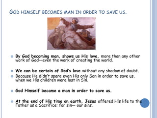 GOD HIMSELF BECOMES MAN IN ORDER TO SAVE US.
 By God becoming man, shows us His love, more than any other
work of God—even the work of creating the world.
 We can be certain of God’s love without any shadow of doubt.
 Because He didn’t spare even His only Son in order to save us,
when we His children were lost in Sin.
 God Himself became a man in order to save us.
 At the end of His time on earth, Jesus offered His life to the
Father as a Sacrifice: for sin— our sins.
 
