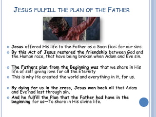 JESUS FULFILL THE PLAN OF THE FATHER
 Jesus offered His life to the Father as a Sacrifice: for our sins.
 By this Act of Jesus restored the friendship between God and
the Human race, that have being broken when Adam and Eve sin.
 The Fathers plan from the Beginning was that we share in His
life of self giving love for all the Eternity
 This is why He created the world and everything in it, for us.
 By dying for us in the cross, Jesus wan back all that Adam
and Eve had lost through sin,
 And he fulfill the Plan that the Father had have in the
beginning for us—To share in His divine life.
 