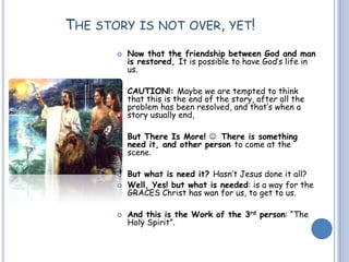 THE STORY IS NOT OVER, YET!
 Now that the friendship between God and man
is restored, It is possible to have God’s life in
us.
 CAUTION!: Maybe we are tempted to think
that this is the end of the story, after all the
problem has been resolved, and that’s when a
story usually end,
 But There Is More!  There is something
need it, and other person to come at the
scene.
 But what is need it? Hasn’t Jesus done it all?
 Well, Yes! but what is needed: is a way for the
GRACES Christ has wan for us, to get to us.
 And this is the Work of the 3rd person: “The
Holy Spirit”.
 