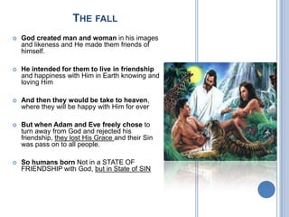 THE FALL
 God created man and woman in his images
and likeness and He made them friends of
himself.
 He intended for them to live in friendship
and happiness with Him in Earth knowing and
loving Him
 And then they would be take to heaven,
where they will be happy with Him for ever
 But when Adam and Eve freely chose to
turn away from God and rejected his
friendship, they lost His Grace and their Sin
was pass on to all people.
 So humans born Not in a STATE OF
FRIENDSHIP with God, but in State of SIN
 