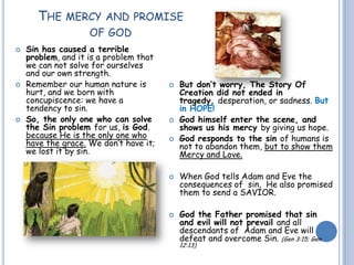 THE MERCY AND PROMISE
OF GOD
 Sin has caused a terrible
problem, and it is a problem that
we can not solve for ourselves
and our own strength.
 Remember our human nature is
hurt, and we born with
concupiscence: we have a
tendency to sin.
 So, the only one who can solve
the Sin problem for us, is God.
because He is the only one who
have the grace. We don’t have it;
we lost it by sin.
 But don’t worry, The Story Of
Creation did not ended in
tragedy, desperation, or sadness. But
in HOPE!
 God himself enter the scene, and
shows us his mercy by giving us hope.
 God responds to the sin of humans is
not to abandon them, but to show them
Mercy and Love.
 When God tells Adam and Eve the
consequences of sin, He also promised
them to send a SAVIOR.
 God the Father promised that sin
and evil will not prevail and all
descendants of Adam and Eve will
defeat and overcome Sin. (Gen 3:15; Gen
12:13)
 