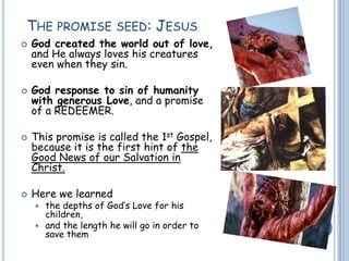 THE PROMISE SEED: JESUS
 God created the world out of love,
and He always loves his creatures
even when they sin.
 God response to sin of humanity
with generous Love, and a promise
of a REDEEMER.
 This promise is called the 1st Gospel,
because it is the first hint of the
Good News of our Salvation in
Christ.
 Here we learned
 the depths of God’s Love for his
children,
 and the length he will go in order to
save them
 