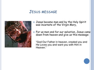 JESUS MESSAGE
 Jesus became man and by the Holy Spirit
was incarnate of the Virgin Mary,
 For us men and for our salvation, Jesus came
down from heaven and give us this message:
“God Our Father in heaven, created you and
He Loves you and want you with Him in
Heaven.”
 