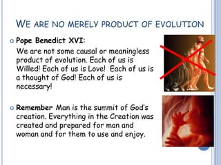 WE ARE NO MERELY PRODUCT OF EVOLUTION
 Pope Benedict XVI:
We are not some causal or meaningless
product of evolution. Each of us is
Willed! Each of us is Love! Each of us is
a thought of God! Each of us is
necessary!
 Remember Man is the summit of God’s
creation. Everything in the Creation was
created and prepared for man and
woman and for them to use and enjoy.
 