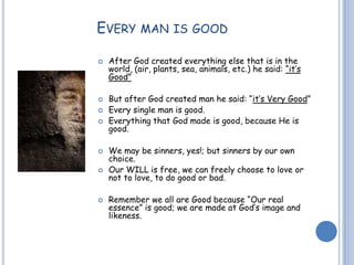 EVERY MAN IS GOOD
 After God created everything else that is in the
world, (air, plants, sea, animals, etc.) he said: “it’s
Good”
 But after God created man he said: “it’s Very Good”
 Every single man is good.
 Everything that God made is good, because He is
good.
 We may be sinners, yes!; but sinners by our own
choice.
 Our WILL is free, we can freely choose to love or
not to love, to do good or bad.
 Remember we all are Good because “Our real
essence” is good; we are made at God’s image and
likeness.
 