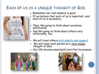 EACH OF US IS A UNIQUE THOUGHT OF GOD
 Remember our real essence is good.
 If we believe that each of us is important, and
each of us is necessary…
 Then, We going to think about ourselves
differently.
 And We going to think about others very
differently, too.
 We will treat others with dignity and respect
 We will treat each person as a very unique
thought of God.
 Our life become meaningful and find its purpose.
 