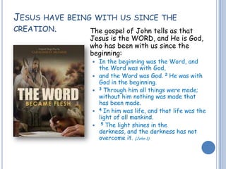 JESUS HAVE BEING WITH US SINCE THE
CREATION. The gospel of John tells as that
Jesus is the WORD, and He is God,
who has been with us since the
beginning:
 In the beginning was the Word, and
the Word was with God,
 and the Word was God. 2 He was with
God in the beginning.
 3 Through him all things were made;
without him nothing was made that
has been made.
 4 In him was life, and that life was the
light of all mankind.
 5 The light shines in the
darkness, and the darkness has not
overcome it. (John 1)
 
