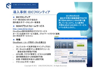 導入事例：IDCフロンティア	
                                       2012年04月23日	
  IDCフロンティア	
                                 &emsp;過去半年間の稼働実績平均が月
ヤフー株式会社100%子会社の	
                間で約99.999%から100%の間で運
国内最大手データセンター事業者	
                用していることから、SLA基準を	
                                 月間99.99%から99.995%へサービス
  NOAHプラットフォームサービス	
                                 レベルを向上させた。	
http://www.idcf.jp/cloud/	
CloudStack国内初採用のクラウドサービス	
オープンな技術でサービス提供、プライベートクラウド連携	
2011年09月サービスイン	
  特徴	
CloudStack + ユーザ用ポータルを備える	

    クレジットカード決済可能(サインアップ5分)	
    ポータルから仮想マシン管理やITリソース	
      課金状態の管理が可能	
    API公開、クラウド管理サービス(*)との連携	
    国内複数拠点から地域選択可能	
    従量・月額固定料金から選択可能	
    テクニカルサポートあり	
 