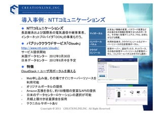 導入事例： NTTコミュニケーションズ	
  NTTコミュニケーションズ	
                        お支払い情報の変更、パスワード変更など
長距離系および国際系の電気通信中継事業者。	
        マイポータル	
                                          のお客さまの情報を管理するためのポータ
                                          ル。 その他に各種マニュアル、FAQ、お知ら
インターネットプロバイダ「OCN」の事業も行う。	
                せなども掲載。	
                               コントロール	
   利用料金表示、クラウドコンソールなどサー
  パブリッククラウドサービス「Cloudn」 	
    パネル	
      バーリソースの包括管理ポータル。	
http://www.ntt.com/cloudn/	
              仮想サーバー、追加ディスク、ネットワーク、
                               クラウド	
                                          その他の仮想サーバーリソースの管理ポー
サービス提供開始	
                     コンソール	
    タル。（コントロールパネルのタブから選択）	
米国データセンター&emsp;2012年3月30日	
日本データセンター&emsp;2012年6月中を予定	

  特徴	
CloudStack + ユーザ用ポータルを備える	

  Web申し込み後、その場ですぐにサーバーリソースを	
&emsp;&emsp; 利用可能	
  オリジナルポータルの提供	
  Amazon互換を含む、約150種類の豊富なAPIの提供	
  日米のデータセンターロケーションの選択が可能	
  月額上限付き従量課金を採用	
  テクニカルサポートあり	
 