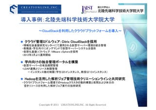 導入事例：北陸先端科学技術大学院大学	
         &sim;CloudStackを利用したクラウドプラットフォームを導入&sim;	


  クラウド管理ミドルウェア: Citrix CloudStackを採用 	
&emsp;・情報社会基盤研究センターにて運用される仮想サーバー環境を統合管理	
&emsp;・教職員・学生向けにオンデマンドで仮想サーバーシステムを提供	
&emsp;・仮想化基盤ソフトウェア: VMware vSphereを採用 	
&emsp;・2012年3月より運用開始 	

  学内向けの独自管理ポータルを構築	
&emsp;・仮想サーバーの有効期間管理	
&emsp;・LDAP連携とリソース制限管理	
&emsp;&emsp;&emsp;&emsp;‐インスタンス数の制限（学生は5インスタンス、教授は１０インスタンス）	

  Hadoopを活用した解析ジョブ管理技術クリエーションラインと共同研究	
&emsp;・クラウドプラットフォーム環境でのHadoopクラスタの動的構築と夜間および休日の	
&emsp;&emsp;空きリソースを利用した解析ジョブ実行の技術研究	
 