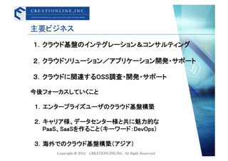 主要ビジネス	
１．クラウド基盤のインテグレーション＆コンサルティング	

２．クラウドソリューション／アプリケーション開発・サポート	

３．クラウドに関連するOSS調査・開発・サポート	

今後フォーカスしていくこと	

&emsp;１．エンタープライズユーザのクラウド基盤構築	

&emsp;２．キャリア様、データセンター様と共に魅力的な	
&emsp;&emsp;&emsp;PaaS、SaaSを作ること（キーワード：DevOps）	

&emsp;３．海外でのクラウド基盤構築（アジア）&emsp;	
 
