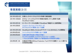 事業実績（2/2）	

2011年10月31日	
 日商エレクトロニクスとクラウド事業で業務提携	
2011年11月28日	
 ミラクル・リナックスとクラウド環境の監視システム開発で協業	
              CloudStack+Zabbix	
2011年12月1日	
   エーティーワークスと協業し「CloudStack&trade;検証キット」販売開始	
2011年12月6日	
   ジェミナイ・モバイル・テクノロジーズ、	
               ミドクラとクラウド事業において提携	
2011年12月12日	
 CloudStackに対応したAndroidアプリケーションをOSSとして公開開始	
2012年4月24日	
   シトリックスとクラウド事業において提携	
2012年5月28日	
   北陸先端科学技術大学院大学様に	
               CloudStackを利用したクラウドプラットフォームを導入	
               ‐Hadoopを活用した解析ジョブ管理技術の共同研究も実施‐	
2012年5月⃝日	
    北海道大学様とのCloud Federation Tool（クラウド連携ツール）に関する
               共同研究を開始	
 