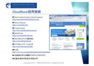 CloudStack採用実績	
  Tata Communications (InstaCompute)
http://iaas.tatacommunications.com/
  Korea Telecom
http://cs.ucloud.com/
  Cloud Central
http://www.cloudcentral.com.au/
  ReliaCloud
http://www.reliacloud.com/
  IDCフロンティア(国内初)
http://www.idcf.jp/cloud/
 NTTコミュニケーションズ
http://www.ntt.com/cloudn/
 SCSK
http://www.scs.co.jp/product/gaiyo/netxcloud.html
  北海道大学(大規模アカデミッククラウド)
 北陸先端科学技術大学院大学
 