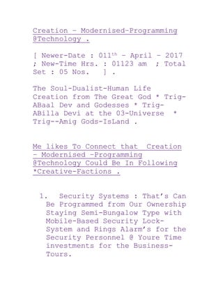 Creation – Modernised–Programming
@Technology .
[ Newer-Date : 011th – April – 2017
; New-Time Hrs. : 01123 am ; Total
Set : 05 Nos. ] .
The Soul-Dualist-Human Life
Creation from The Great God * Trig-
ABaal Dev and Godesses * Trig-
ABilla Devi at the 03-Universe *
Trig--Amig Gods-IsLand .
Me likes To Connect that Creation
– Modernised –Programming
@Technology Could Be In Following
*Creative-Factions .
1. Security Systems : That’s Can
Be Programmed from Our Ownership
Staying Semi-Bungalow Type with
Mobile-Based Security Lock-
System and Rings Alarm’s for the
Security Personnel @ Youre Time
investments for the Business-
Tours.
 