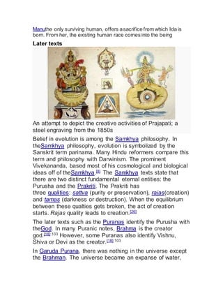 Manuthe only surviving human, offers asacrifice from which Ida is
born. From her, the existing human race comes into the being
Later texts
An attempt to depict the creative activities of Prajapati; a
steel engraving from the 1850s
Belief in evolution is among the Samkhya philosophy. In
theSamkhya philosophy, evolution is symbolized by the
Sanskrit term parinama. Many Hindu reformers compare this
term and philosophy with Darwinism. The prominent
Vivekananda, based most of his cosmological and biological
ideas off of theSamkhya.[8]
The Samkhya texts state that
there are two distinct fundamental eternal entities: the
Purusha and the Prakriti. The Prakriti has
three qualities: sattva (purity or preservation), rajas(creation)
and tamas (darkness or destruction). When the equilibrium
between these qualties gets broken, the act of creation
starts. Rajas quality leads to creation.[26]
The later texts such as the Puranas identify the Purusha with
theGod. In many Puranic notes, Brahma is the creator
god.[18]:103
However, some Puranas also identify Vishnu,
Shiva or Devi as the creator.[18]:103
In Garuda Purana, there was nothing in the universe except
the Brahman. The universe became an expanse of water,
 