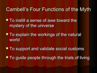 Cambell’s Four Functions of the MythCambell’s Four Functions of the Myth
To instill a sense of awe toward theTo instill a sense of awe toward the
mystery of the universemystery of the universe
To explain the workings of the naturalTo explain the workings of the natural
worldworld
To support and validate social customsTo support and validate social customs
To guide people through the trials of livingTo guide people through the trials of living
 