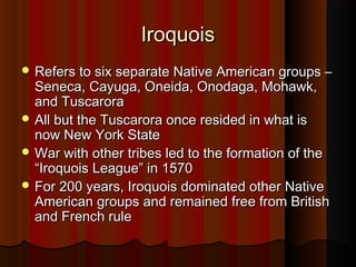 IroquoisIroquois
 Refers to six separate Native American groups –Refers to six separate Native American groups –
Seneca, Cayuga, Oneida, Onodaga, Mohawk,Seneca, Cayuga, Oneida, Onodaga, Mohawk,
and Tuscaroraand Tuscarora
 All but the Tuscarora once resided in what isAll but the Tuscarora once resided in what is
now New York Statenow New York State
 War with other tribes led to the formation of theWar with other tribes led to the formation of the
“Iroquois League” in 1570“Iroquois League” in 1570
 For 200 years, Iroquois dominated other NativeFor 200 years, Iroquois dominated other Native
American groups and remained free from BritishAmerican groups and remained free from British
and French ruleand French rule
 