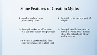 Some Features of Creation Myths

 a god or gods act upon
                                       the myth is an integral part of
  pre-existing chaos
                                        religion


 the myth makes an affirmation
                                       the myth establishes an axis
  of a culture’s values and practices
                                        mundi, a “world axis,” a point
                                        where the natural and divine
                                        worlds intersect
 it asserts a central reality, then
  structures values in relation to it
 