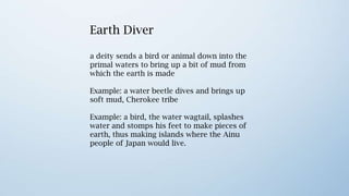 Earth Diver
a deity sends a bird or animal down into the
primal waters to bring up a bit of mud from
which the earth is made

Example: a water beetle dives and brings up
soft mud, Cherokee tribe                        Turtle Island

Example: a bird, the water wagtail, splashes
water and stomps his feet to make pieces of
earth, thus making islands where the Ainu
people of Japan would live.

Example: in an Ojibwa myth, a giant tortoise
rises from the primordial waters and the back
of it forms land, called Turtle Island.
 