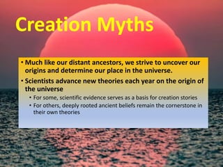 Creation Myths
• Much like our distant ancestors, we strive to uncover our
origins and determine our place in the universe.
• Scientists advance new theories each year on the origin of
the universe
• For some, scientific evidence serves as a basis for creation stories
• For others, deeply rooted ancient beliefs remain the cornerstone in
their own theories
 