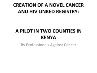CREATION OF A NOVEL CANCER 
AND HIV LINKED REGISTRY: 
A PILOT IN TWO COUNTIES IN 
KENYA 
By Professionals Against Cancer 
 