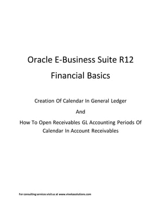 For consultingservicesvisitus at www.vivekasolutions.com
Oracle E-Business Suite R12
Financial Basics
Creation Of Calendar In General Ledger
And
How To Open Receivables GL Accounting Periods Of
Calendar In Account Receivables
 