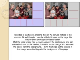 I decided to start anew, creating it on an A3 canvas instead of the
previous A4 as I thought I may be able to fit more on the page this
way in terms of images and story detail.
I felt the initial image had to much colour in the background and as I
wanted to focus on the models, I made a subtle change and removed
the colour from the background. I think this helps as the colours in
the image were clashing with the background of the page.

 